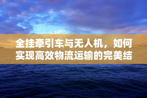 全挂牵引车与无人机，如何实现高效物流运输的完美结合？
