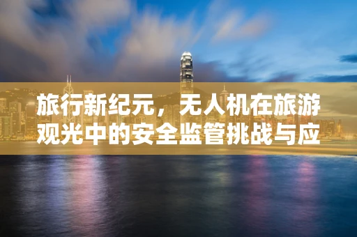 旅行新纪元，无人机在旅游观光中的安全监管挑战与应对策略