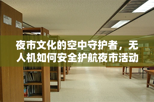 夜市文化的空中守护者，无人机如何安全护航夜市活动？