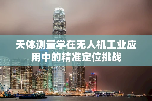 天体测量学在无人机工业应用中的精准定位挑战