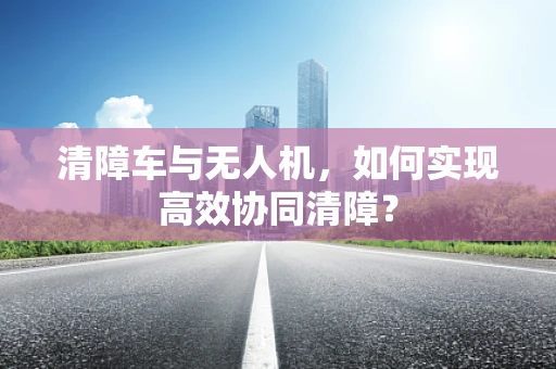 清障车与无人机，如何实现高效协同清障？