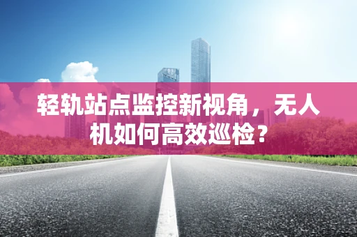 轻轨站点监控新视角，无人机如何高效巡检？