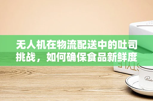 无人机在物流配送中的吐司挑战，如何确保食品新鲜度？