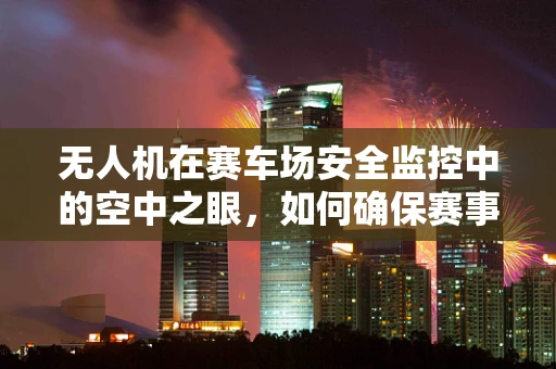 无人机在赛车场安全监控中的空中之眼，如何确保赛事无死角？