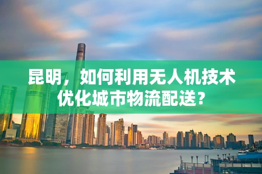 昆明，如何利用无人机技术优化城市物流配送？