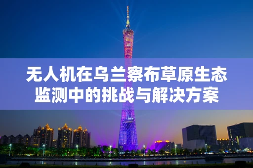 无人机在乌兰察布草原生态监测中的挑战与解决方案