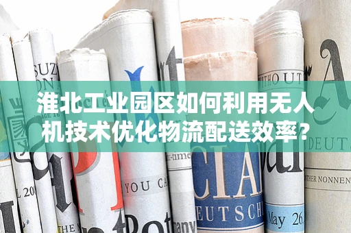 淮北工业园区如何利用无人机技术优化物流配送效率？