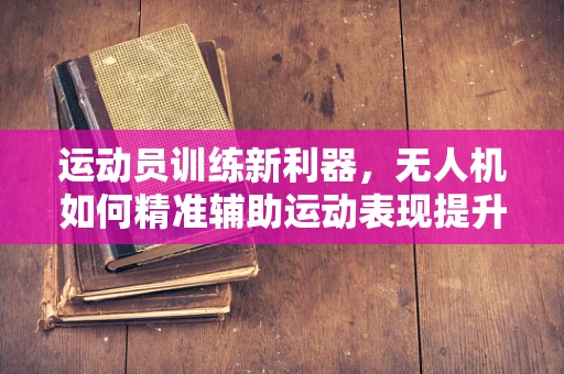 运动员训练新利器，无人机如何精准辅助运动表现提升？