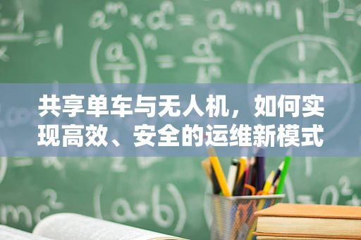 共享单车与无人机，如何实现高效、安全的运维新模式？