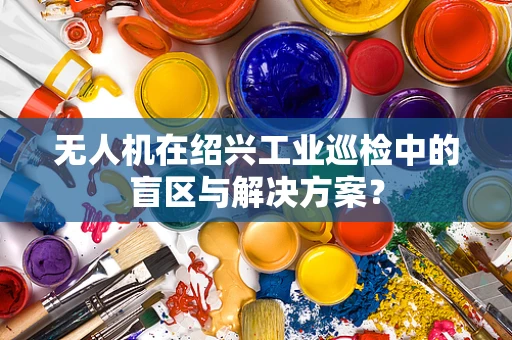 无人机在绍兴工业巡检中的盲区与解决方案？