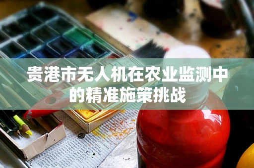 贵港市无人机在农业监测中的精准施策挑战