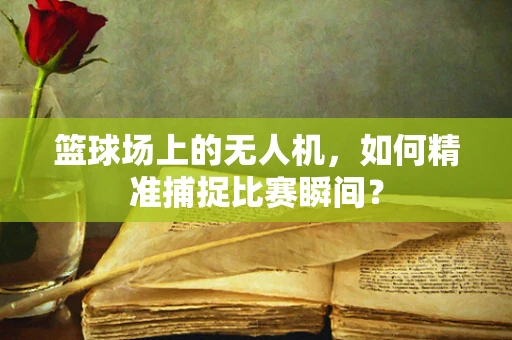 篮球场上的无人机，如何精准捕捉比赛瞬间？