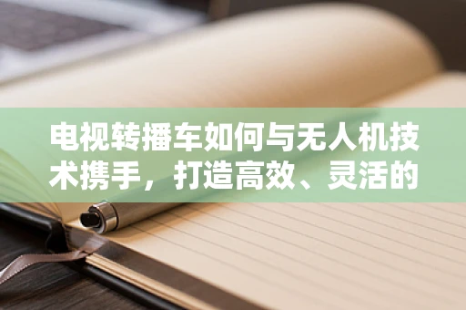 电视转播车如何与无人机技术携手，打造高效、灵活的赛事转播？