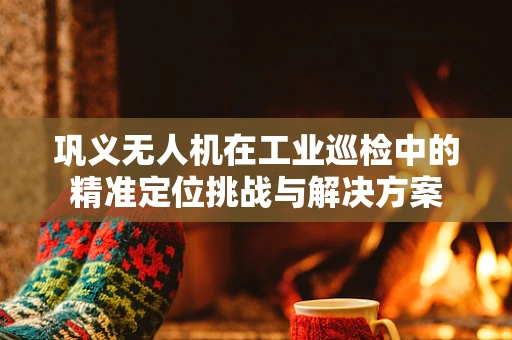 巩义无人机在工业巡检中的精准定位挑战与解决方案