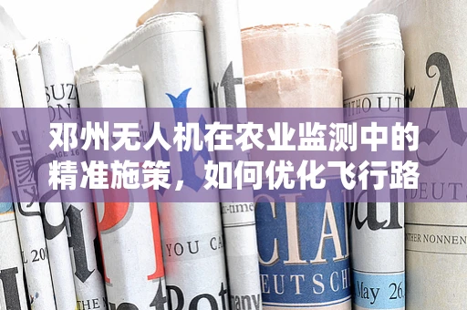 邓州无人机在农业监测中的精准施策，如何优化飞行路径以提升作物监测效率？