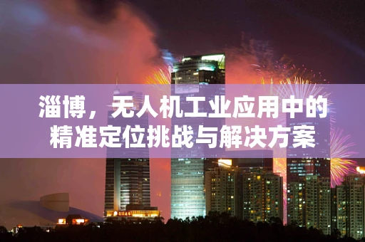 淄博，无人机工业应用中的精准定位挑战与解决方案