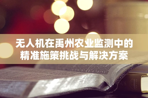 无人机在禹州农业监测中的精准施策挑战与解决方案