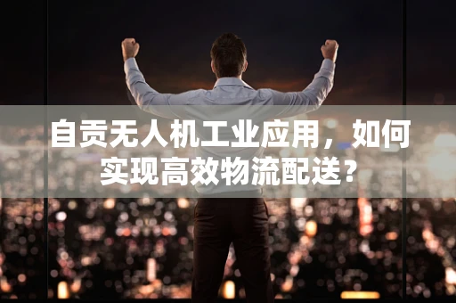 自贡无人机工业应用，如何实现高效物流配送？
