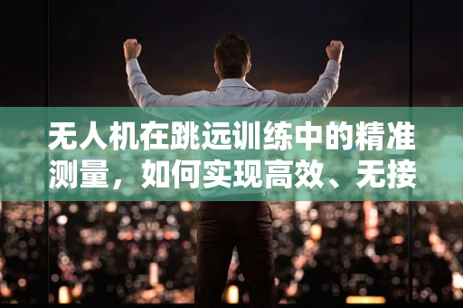 无人机在跳远训练中的精准测量，如何实现高效、无接触的起跳距离评估？