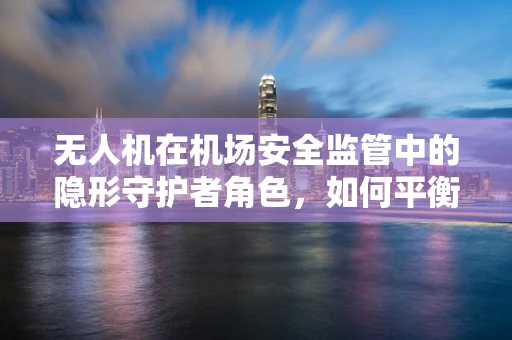 无人机在机场安全监管中的隐形守护者角色，如何平衡其应用与空域安全？