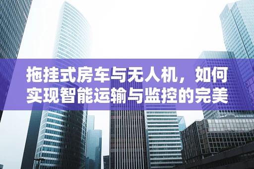 拖挂式房车与无人机，如何实现智能运输与监控的完美结合？