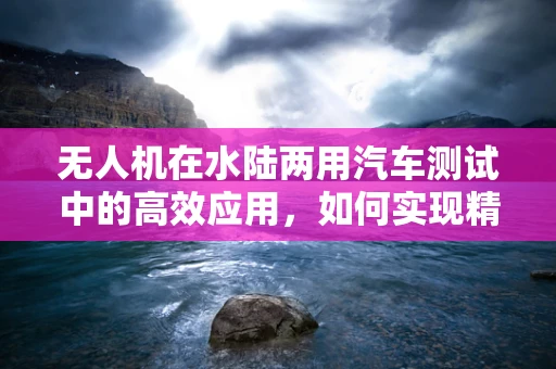 无人机在水陆两用汽车测试中的高效应用，如何实现精准定位与数据收集？