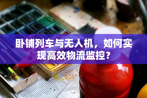 卧铺列车与无人机，如何实现高效物流监控？