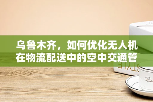 乌鲁木齐，如何优化无人机在物流配送中的空中交通管理？