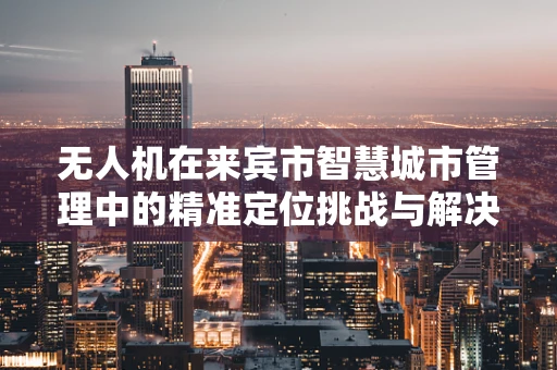 无人机在来宾市智慧城市管理中的精准定位挑战与解决方案