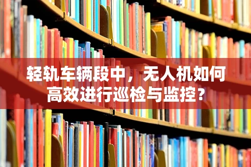 轻轨车辆段中，无人机如何高效进行巡检与监控？
