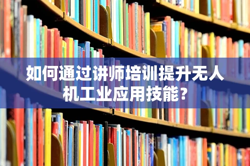 如何通过讲师培训提升无人机工业应用技能？