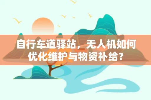 自行车道驿站，无人机如何优化维护与物资补给？