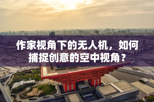 作家视角下的无人机，如何捕捉创意的空中视角？
