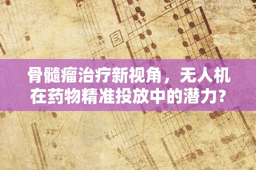 骨髓瘤治疗新视角，无人机在药物精准投放中的潜力？