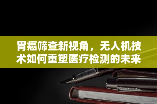 胃癌筛查新视角，无人机技术如何重塑医疗检测的未来？