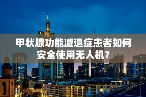 甲状腺功能减退症患者如何安全使用无人机？
