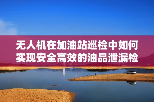 无人机在加油站巡检中如何实现安全高效的油品泄漏检测？