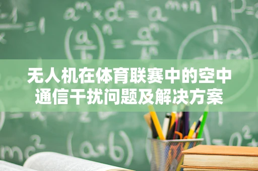 无人机在体育联赛中的空中通信干扰问题及解决方案