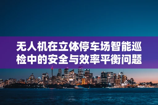 无人机在立体停车场智能巡检中的安全与效率平衡问题