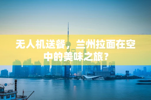 无人机送餐，兰州拉面在空中的美味之旅？