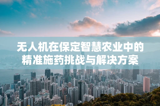 无人机在保定智慧农业中的精准施药挑战与解决方案