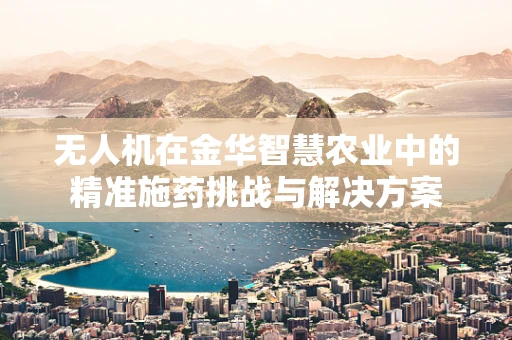 无人机在金华智慧农业中的精准施药挑战与解决方案