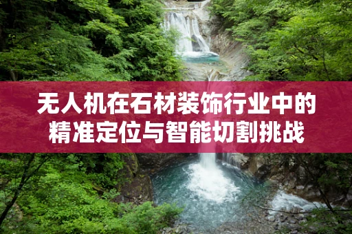 无人机在石材装饰行业中的精准定位与智能切割挑战