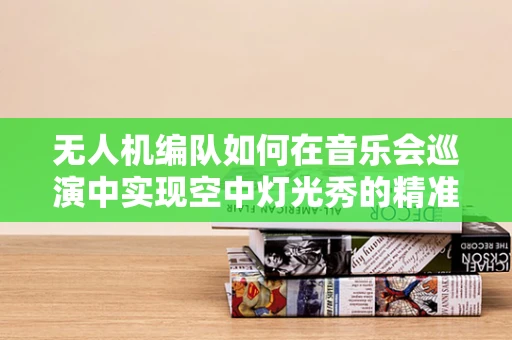 无人机编队如何在音乐会巡演中实现空中灯光秀的精准控制？