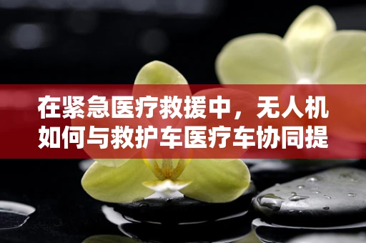 在紧急医疗救援中，无人机如何与救护车医疗车协同提升效率？