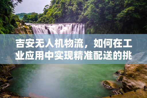 吉安无人机物流，如何在工业应用中实现精准配送的挑战与对策？