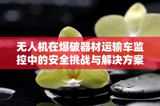 无人机在爆破器材运输车监控中的安全挑战与解决方案