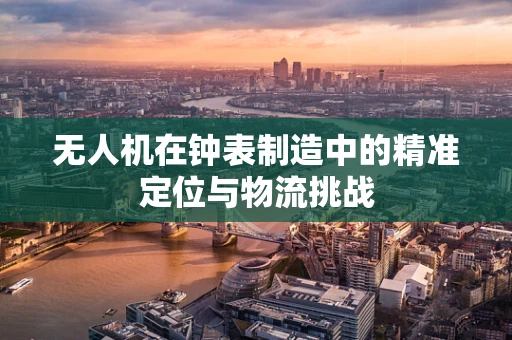 无人机在钟表制造中的精准定位与物流挑战