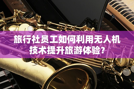 旅行社员工如何利用无人机技术提升旅游体验？