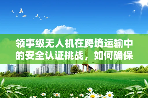 领事级无人机在跨境运输中的安全认证挑战，如何确保合规与高效？